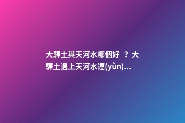 大驛土與天河水哪個好？大驛土遇上天河水運(yùn)勢會更差